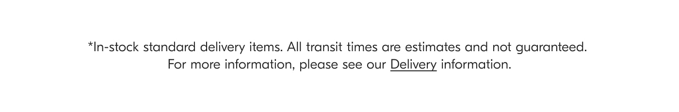 *Home Delivery in Greater London. All transit times are estimates and not guaranteed. For more information, please see our Delivery information.